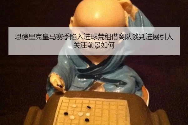 恩德里克皇马赛季陷入进球荒租借离队谈判进展引人关注前景如何