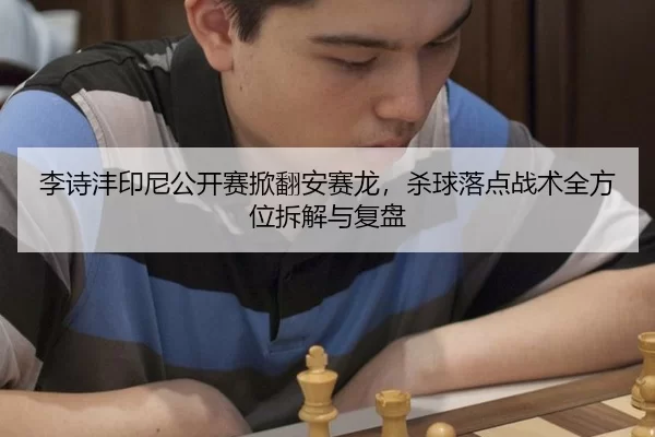 李诗沣印尼公开赛掀翻安赛龙，杀球落点战术全方位拆解与复盘