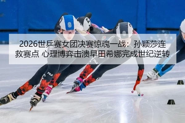 2026世乒赛女团决赛惊魂一战：孙颖莎连救赛点 心理博弈击溃早田希娜完成世纪逆转